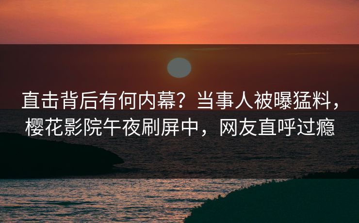直击背后有何内幕？当事人被曝猛料，樱花影院午夜刷屏中，网友直呼过瘾