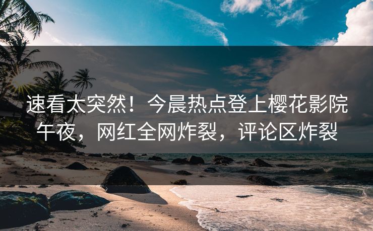 速看太突然！今晨热点登上樱花影院午夜，网红全网炸裂，评论区炸裂