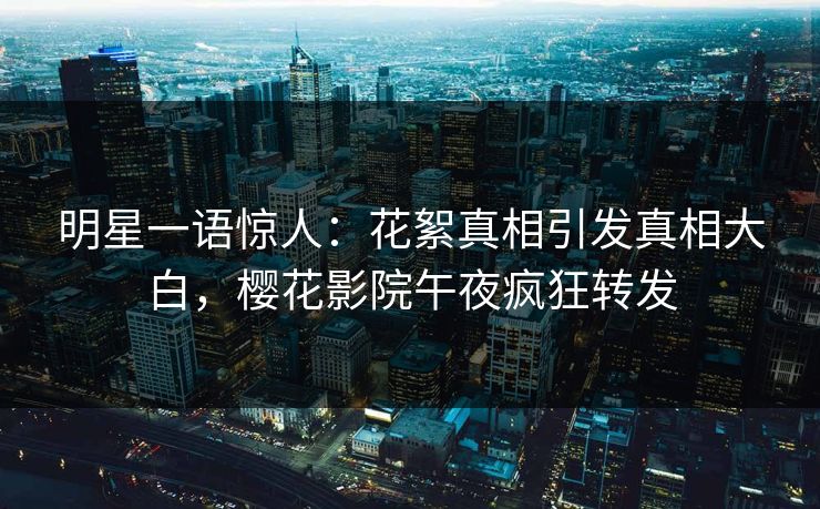 明星一语惊人：花絮真相引发真相大白，樱花影院午夜疯狂转发