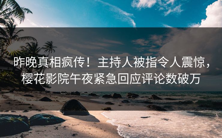 昨晚真相疯传！主持人被指令人震惊，樱花影院午夜紧急回应评论数破万