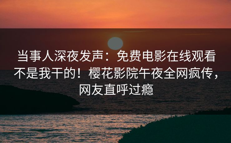 当事人深夜发声：免费电影在线观看不是我干的！樱花影院午夜全网疯传，网友直呼过瘾