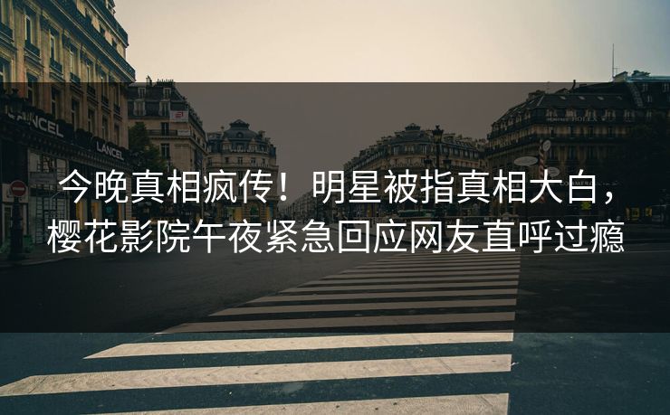今晚真相疯传！明星被指真相大白，樱花影院午夜紧急回应网友直呼过瘾