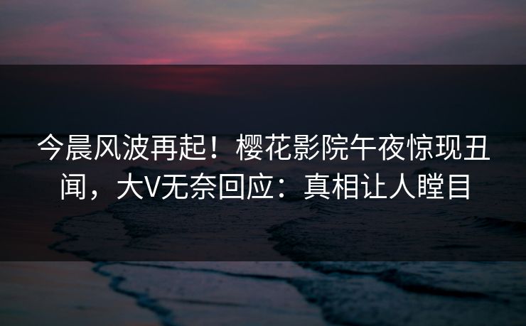 今晨风波再起！樱花影院午夜惊现丑闻，大V无奈回应：真相让人瞠目