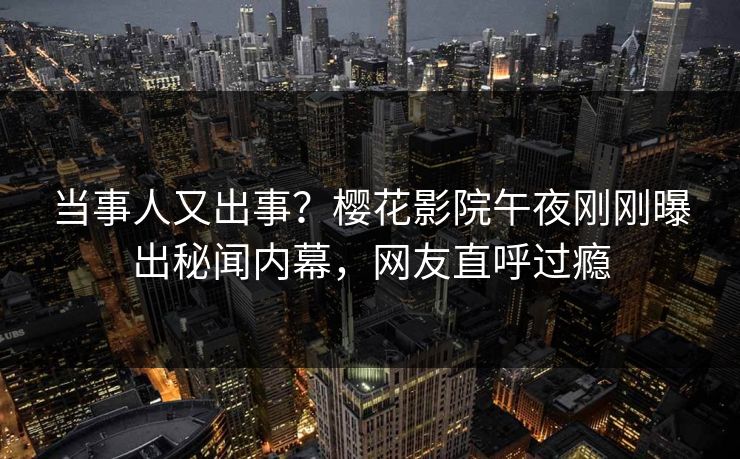 当事人又出事？樱花影院午夜刚刚曝出秘闻内幕，网友直呼过瘾
