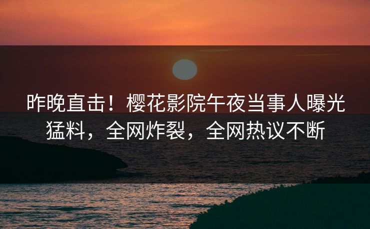 昨晚直击！樱花影院午夜当事人曝光猛料，全网炸裂，全网热议不断