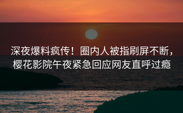 深夜爆料疯传！圈内人被指刷屏不断，樱花影院午夜紧急回应网友直呼过瘾