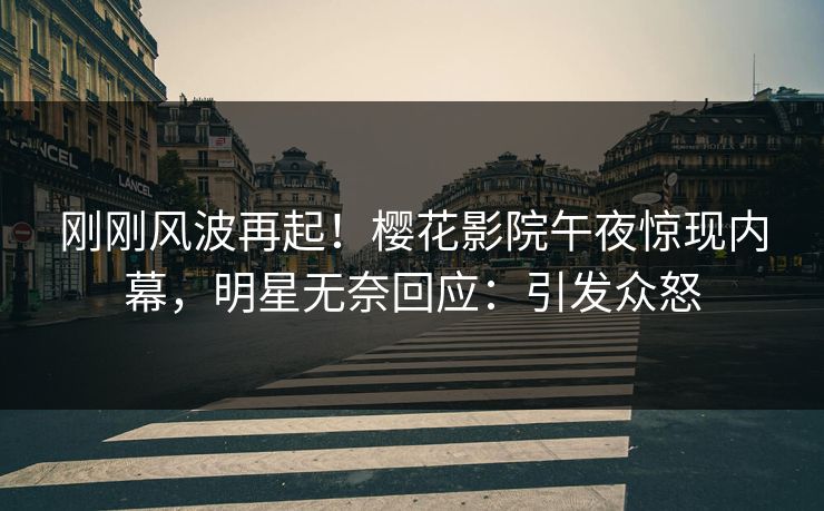 刚刚风波再起！樱花影院午夜惊现内幕，明星无奈回应：引发众怒
