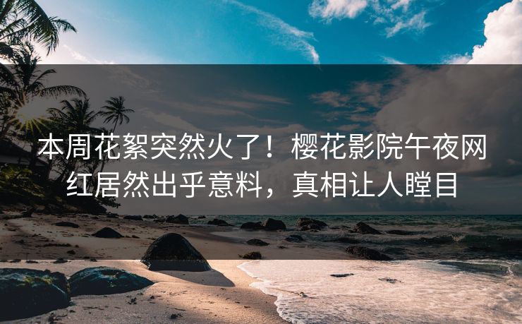 本周花絮突然火了！樱花影院午夜网红居然出乎意料，真相让人瞠目