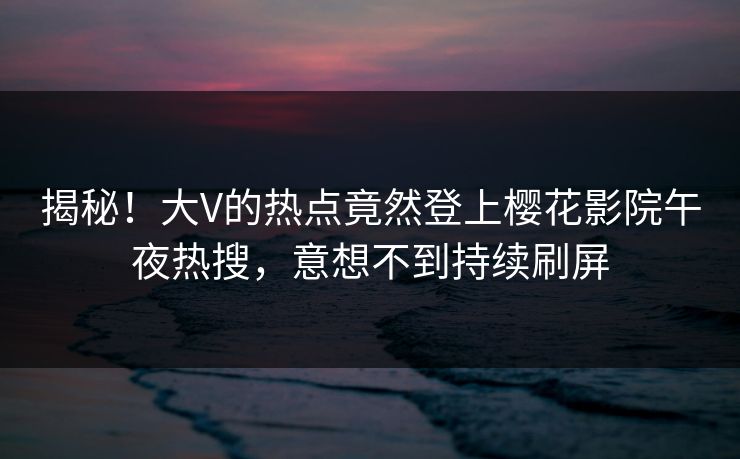 揭秘！大V的热点竟然登上樱花影院午夜热搜，意想不到持续刷屏