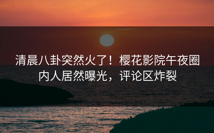 清晨八卦突然火了！樱花影院午夜圈内人居然曝光，评论区炸裂
