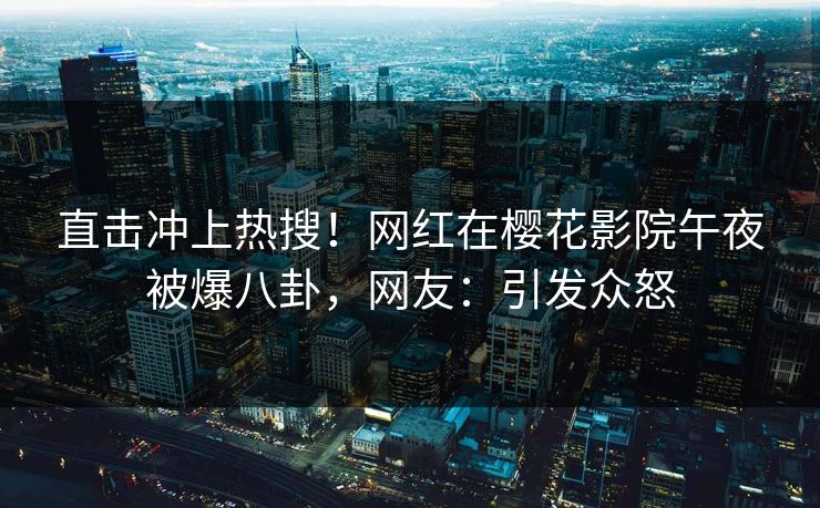 直击冲上热搜！网红在樱花影院午夜被爆八卦，网友：引发众怒
