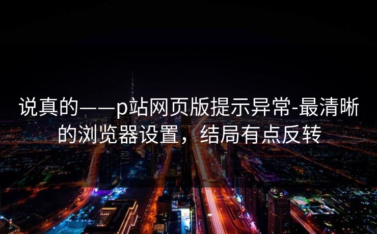 说真的——p站网页版提示异常-最清晰的浏览器设置，结局有点反转