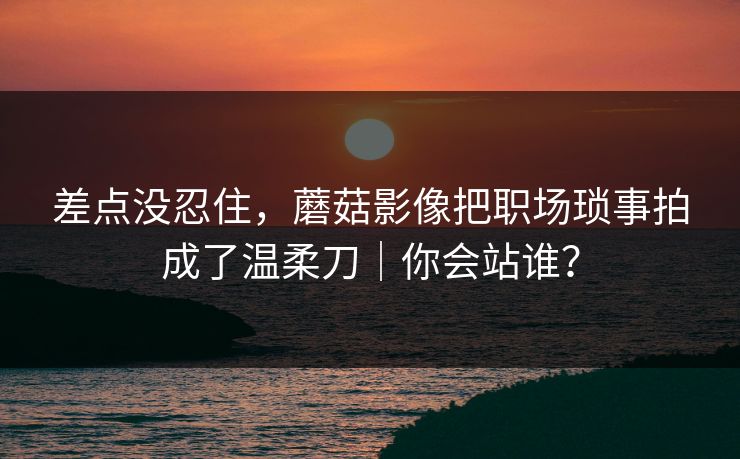 差点没忍住，蘑菇影像把职场琐事拍成了温柔刀｜你会站谁？