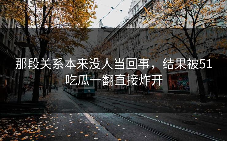 那段关系本来没人当回事,结果被51吃瓜一翻直接炸开 那段关系本来没人当回事,结果被51吃瓜一翻直接炸开