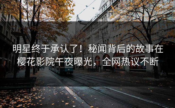 明星终于承认了！秘闻背后的故事在樱花影院午夜曝光，全网热议不断
