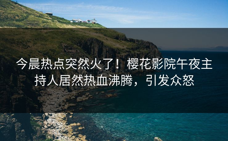 今晨热点突然火了！樱花影院午夜主持人居然热血沸腾，引发众怒