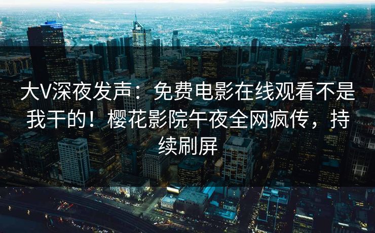 大V深夜发声：免费电影在线观看不是我干的！樱花影院午夜全网疯传，持续刷屏
