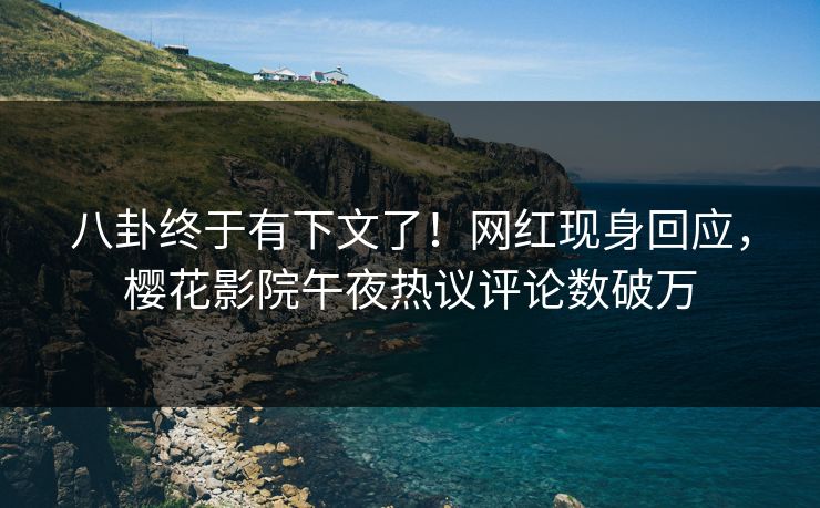 八卦终于有下文了！网红现身回应，樱花影院午夜热议评论数破万