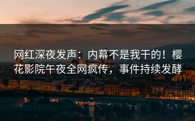 网红深夜发声：内幕不是我干的！樱花影院午夜全网疯传，事件持续发酵