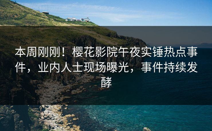 本周刚刚！樱花影院午夜实锤热点事件，业内人士现场曝光，事件持续发酵