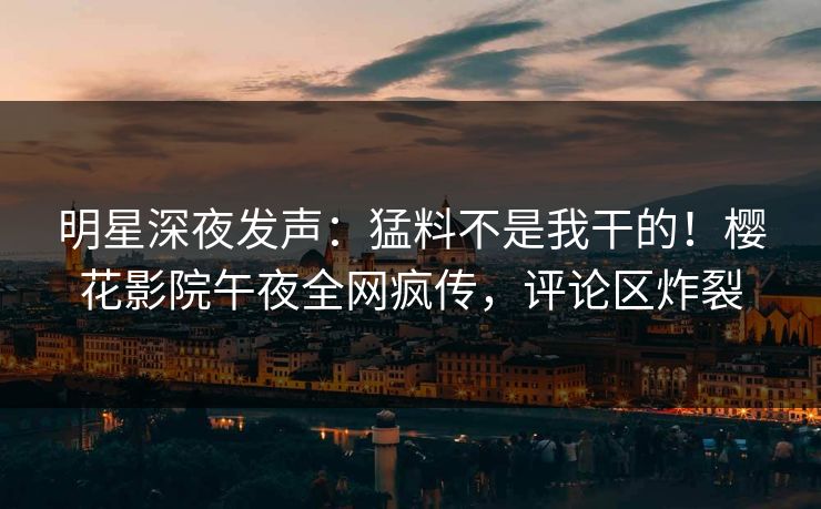 明星深夜发声：猛料不是我干的！樱花影院午夜全网疯传，评论区炸裂