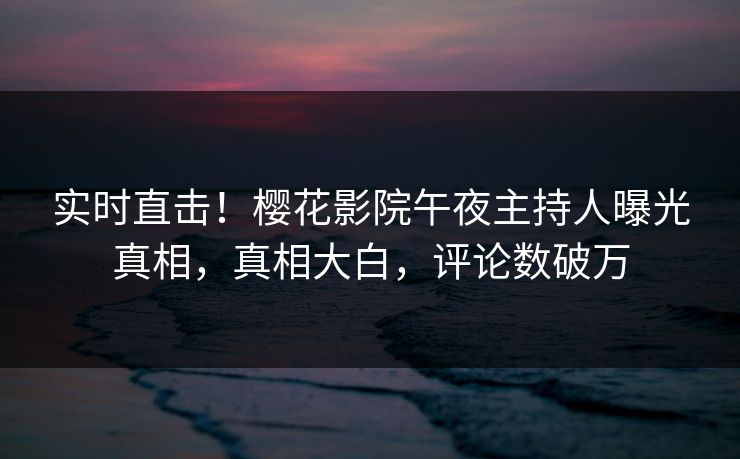 实时直击！樱花影院午夜主持人曝光真相，真相大白，评论数破万