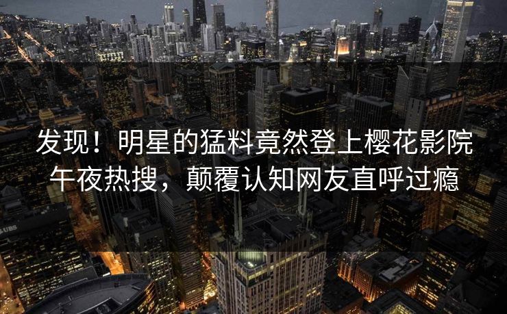 发现！明星的猛料竟然登上樱花影院午夜热搜，颠覆认知网友直呼过瘾