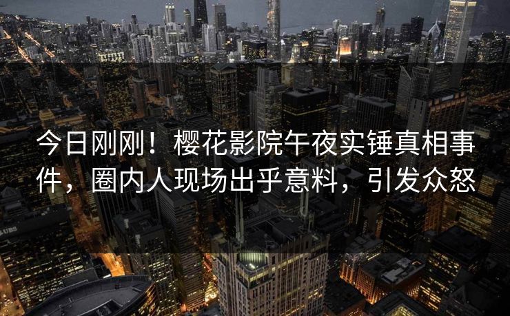 今日刚刚！樱花影院午夜实锤真相事件，圈内人现场出乎意料，引发众怒