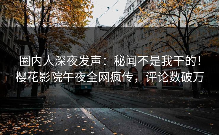 圈内人深夜发声：秘闻不是我干的！樱花影院午夜全网疯传，评论数破万