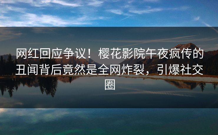 网红回应争议！樱花影院午夜疯传的丑闻背后竟然是全网炸裂，引爆社交圈