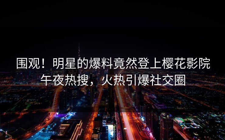 围观！明星的爆料竟然登上樱花影院午夜热搜，火热引爆社交圈