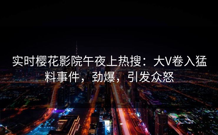 实时樱花影院午夜上热搜：大V卷入猛料事件，劲爆，引发众怒