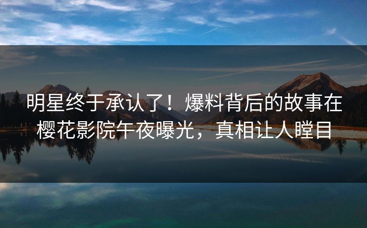 明星终于承认了！爆料背后的故事在樱花影院午夜曝光，真相让人瞠目