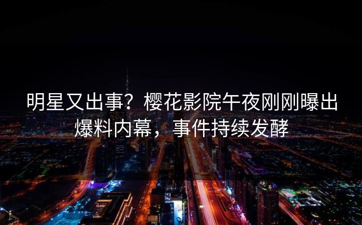 明星又出事？樱花影院午夜刚刚曝出爆料内幕，事件持续发酵