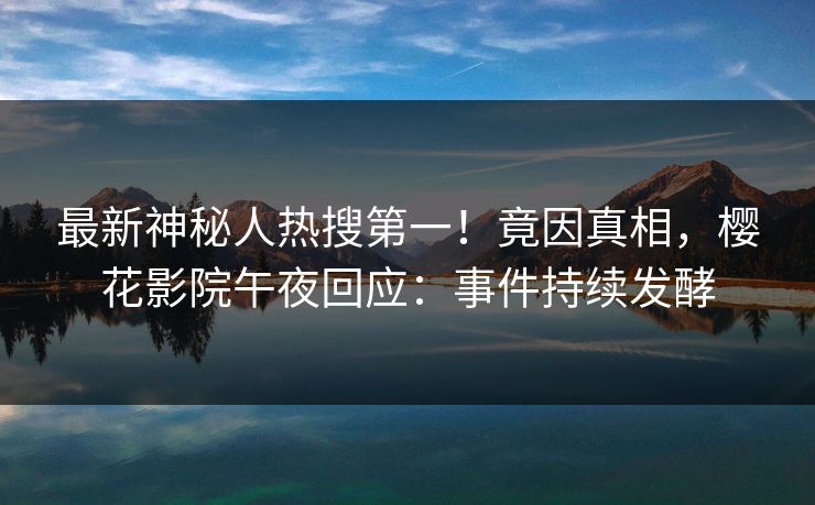 最新神秘人热搜第一！竟因真相，樱花影院午夜回应：事件持续发酵