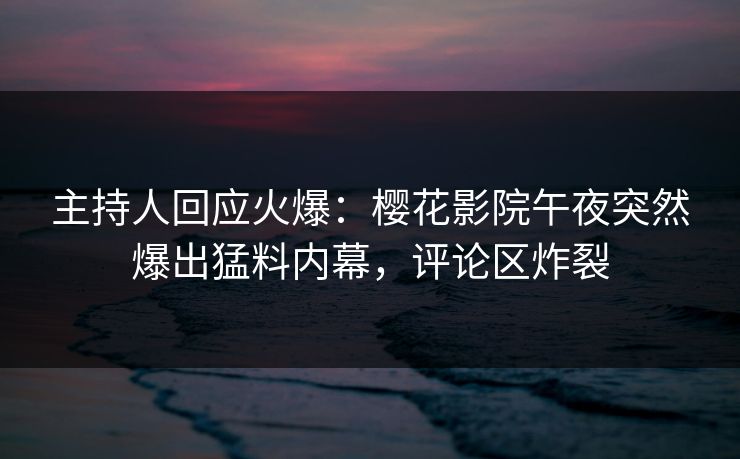 主持人回应火爆：樱花影院午夜突然爆出猛料内幕，评论区炸裂