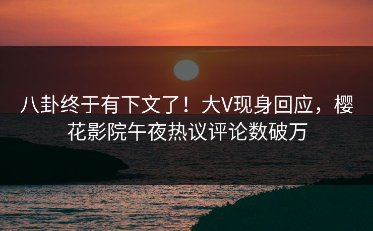 八卦终于有下文了！大V现身回应，樱花影院午夜热议评论数破万