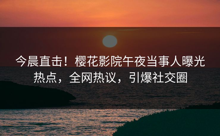 今晨直击！樱花影院午夜当事人曝光热点，全网热议，引爆社交圈