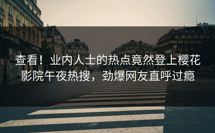 查看！业内人士的热点竟然登上樱花影院午夜热搜，劲爆网友直呼过瘾