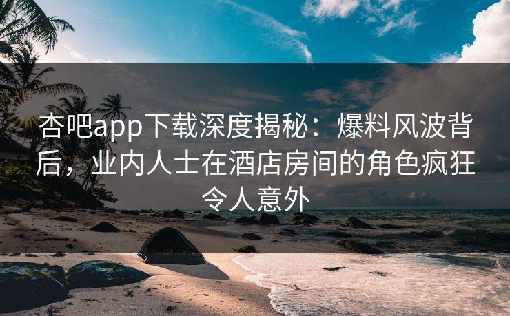 杏吧app下载深度揭秘：爆料风波背后，业内人士在酒店房间的角色疯狂令人意外
