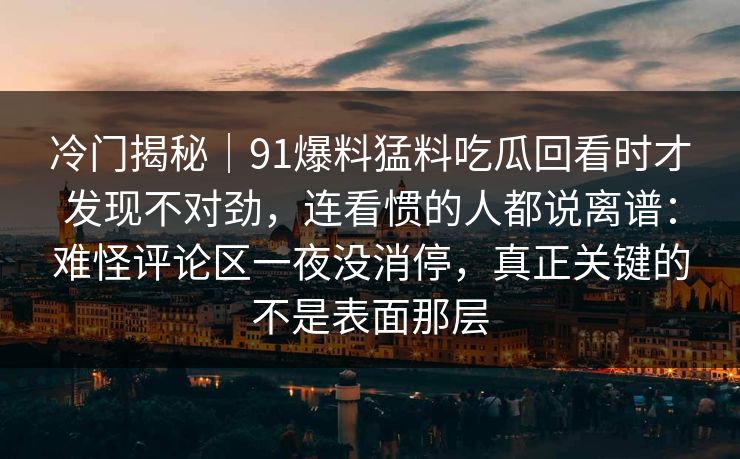 冷门揭秘|91爆料猛料吃瓜回看时才发现不对劲,连看惯的人都说离谱:难怪评论区一夜没消停,真正关键的不是表面那层 冷门揭秘|91爆料猛料吃瓜回看时才发现不对劲,连看惯的人都说离谱:难怪评论区一夜没消停,真正关键的不是表面那层